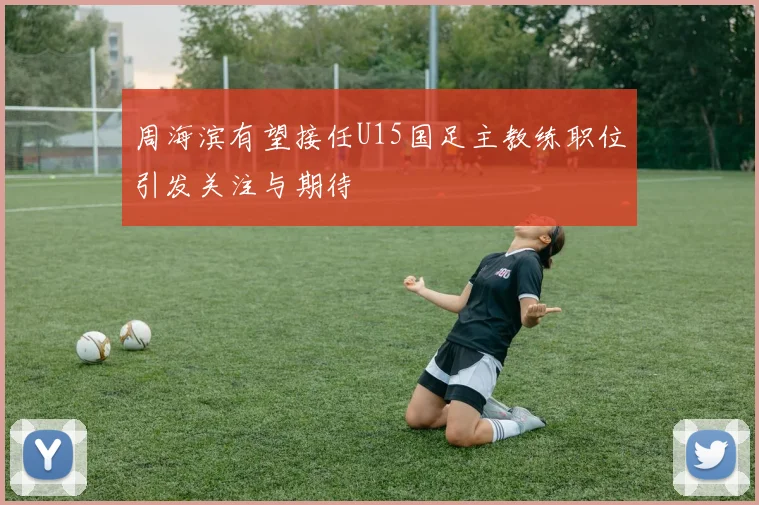 周海滨有望接任U15国足主教练职位引发关注与期待