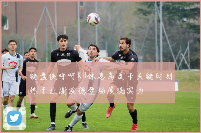 键盘侠呼吁KD休息乌度卡关键时刻终于让谢泼德登场展现实力