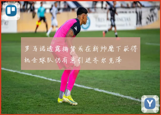 罗马诺透露梅努或在新帅麾下获得机会球队仍有意引进齐尔克泽