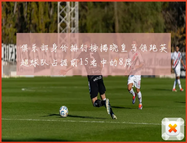 俱乐部身价排行榜揭晓皇马领跑英超球队占据前15名中的8席
