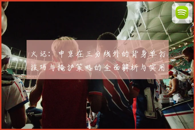 火记：申京在三分线外的背身单打技巧与掩护策略的全面解析与实用指南