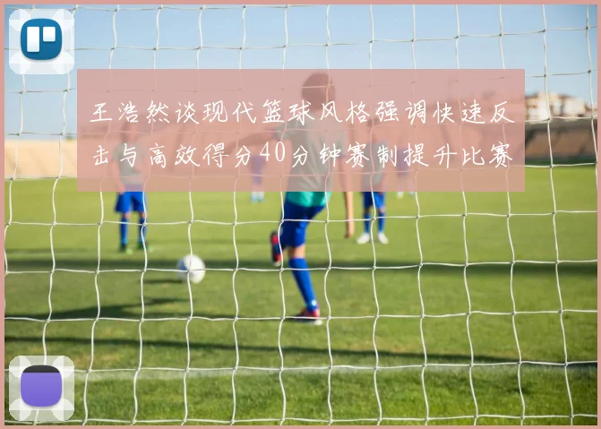 王浩然谈现代篮球风格强调快速反击与高效得分40分钟赛制提升比赛观赏性