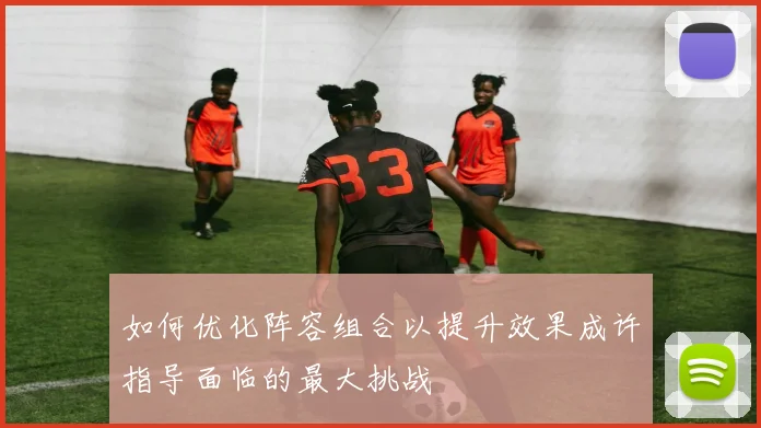 如何优化阵容组合以提升效果成许指导面临的最大挑战