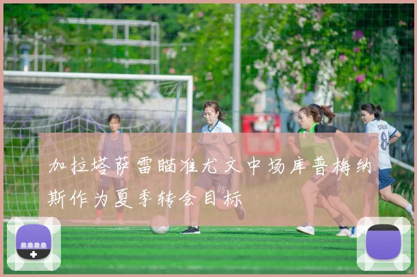 加拉塔萨雷瞄准尤文中场库普梅纳斯作为夏季转会目标