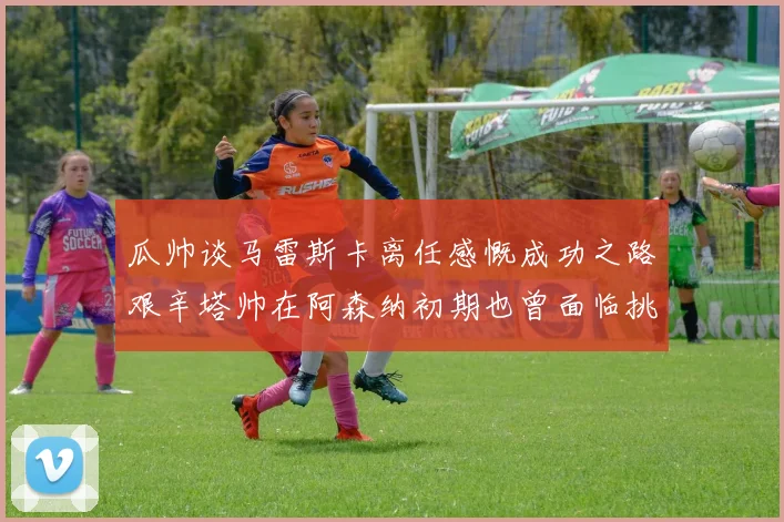 瓜帅谈马雷斯卡离任感慨成功之路艰辛塔帅在阿森纳初期也曾面临挑战