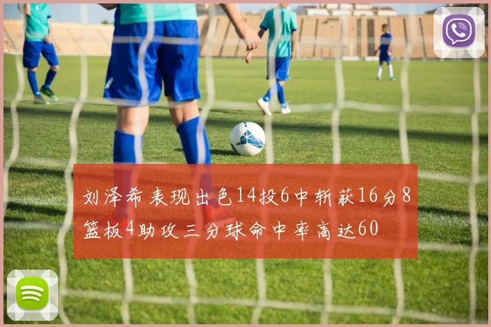 刘泽希表现出色14投6中斩获16分8篮板4助攻三分球命中率高达60