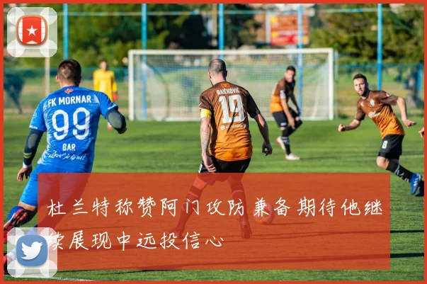 杜兰特称赞阿门攻防兼备期待他继续展现中远投信心