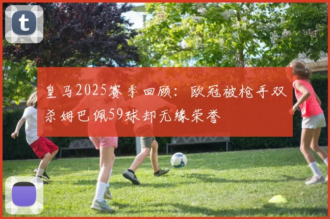 皇马2025赛季回顾：欧冠被枪手双杀姆巴佩59球却无缘荣誉