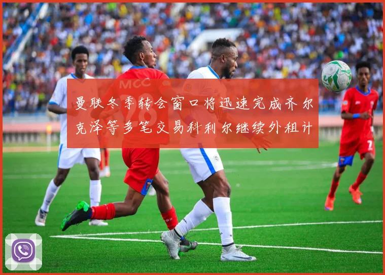 曼联冬季转会窗口将迅速完成齐尔克泽等多笔交易科利尔继续外租计划