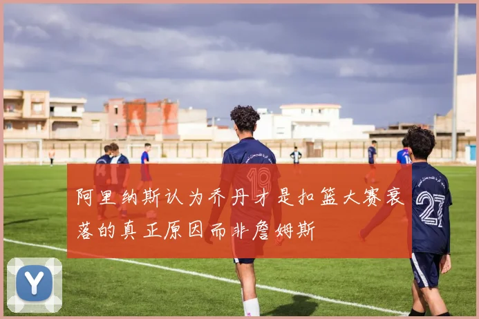 阿里纳斯认为乔丹才是扣篮大赛衰落的真正原因而非詹姆斯