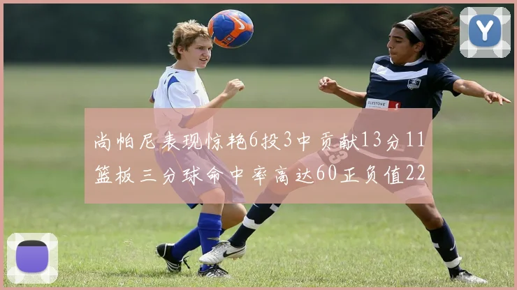 尚帕尼表现惊艳6投3中贡献13分11篮板三分球命中率高达60正负值22