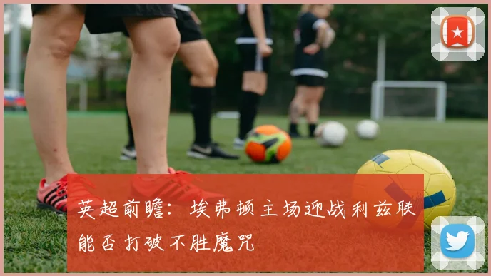 英超前瞻：埃弗顿主场迎战利兹联能否打破不胜魔咒