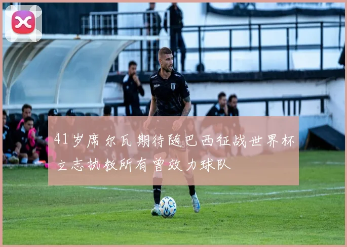 41岁席尔瓦期待随巴西征战世界杯立志执教所有曾效力球队