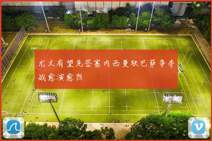 尤文有望免签塞内西曼联巴萨争夺战愈演愈烈