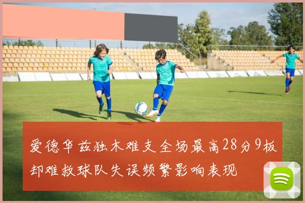 爱德华兹独木难支全场最高28分9板却难救球队失误频繁影响表现