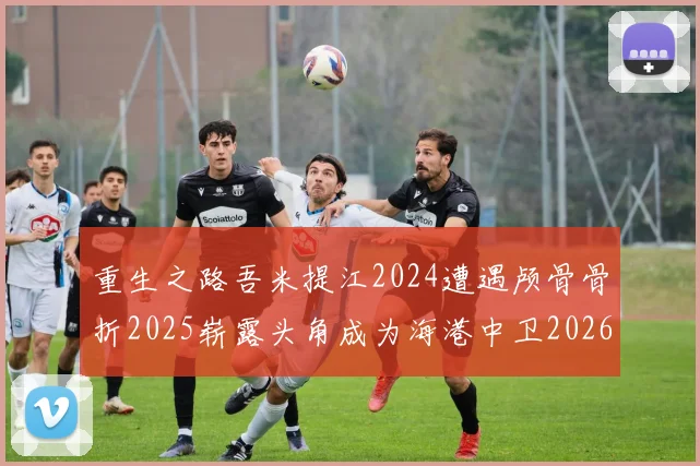 重生之路吾米提江2024遭遇颅骨骨折2025崭露头角成为海港中卫2026冲击U23冠军