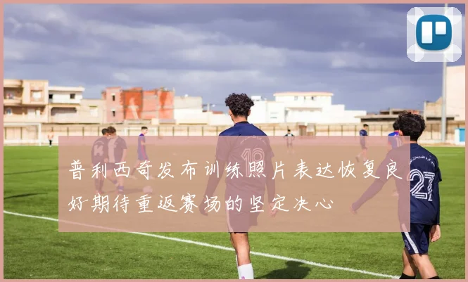 普利西奇发布训练照片表达恢复良好期待重返赛场的坚定决心