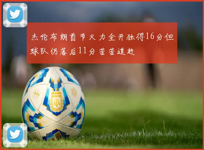 杰伦布朗首节火力全开独得16分但球队仍落后11分苦苦追赶