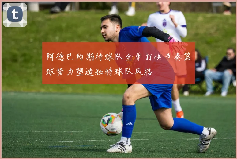 阿德巴约期待球队全季打快节奏篮球努力塑造独特球队风格