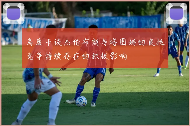 乌度卡谈杰伦布朗与塔图姆的良性竞争持续存在的积极影响