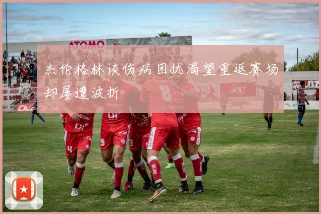 杰伦格林谈伤病困扰渴望重返赛场却屡遭波折