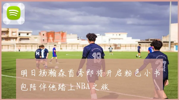 明日杨瀚森首秀即将开启粉色小书包陪伴他踏上NBA之旅