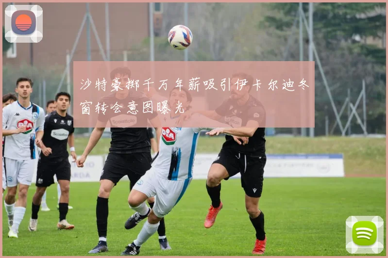 沙特豪掷千万年薪吸引伊卡尔迪冬窗转会意图曝光