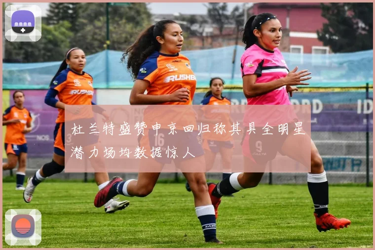 杜兰特盛赞申京回归称其具全明星潜力场均数据惊人