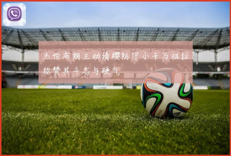 杰伦布朗主动请缨防守小卡马祖拉称赞其斗志与硬气
