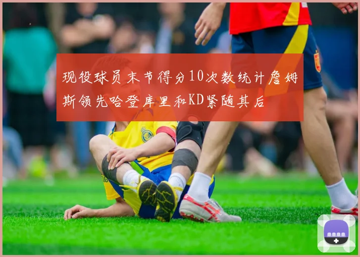 现役球员末节得分10次数统计詹姆斯领先哈登库里和KD紧随其后