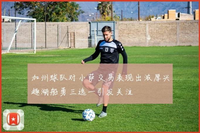 加州球队对小萨交易表现出浓厚兴趣湖船勇三选一引发关注