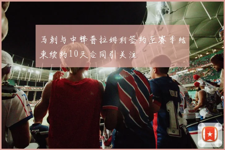 马刺与中锋普拉姆利签约至赛季结束续约10天合同引关注