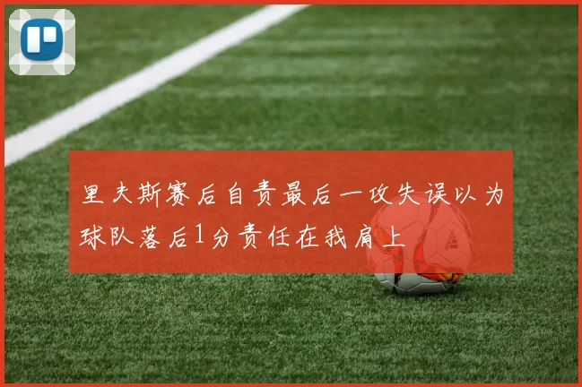 里夫斯赛后自责最后一攻失误以为球队落后1分责任在我肩上