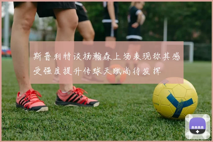 斯普利特谈杨瀚森上场表现称其感受强度提升传球天赋尚待发挥