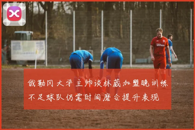 俄勒冈大学主帅谈林葳加盟晚训练不足球队仍需时间磨合提升表现