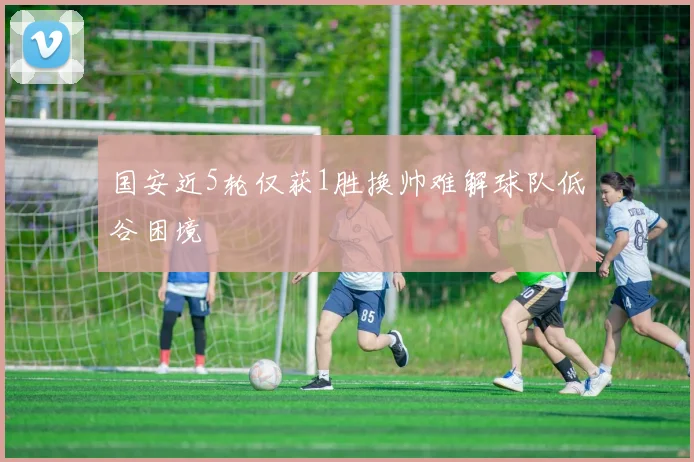 国安近5轮仅获1胜换帅难解球队低谷困境