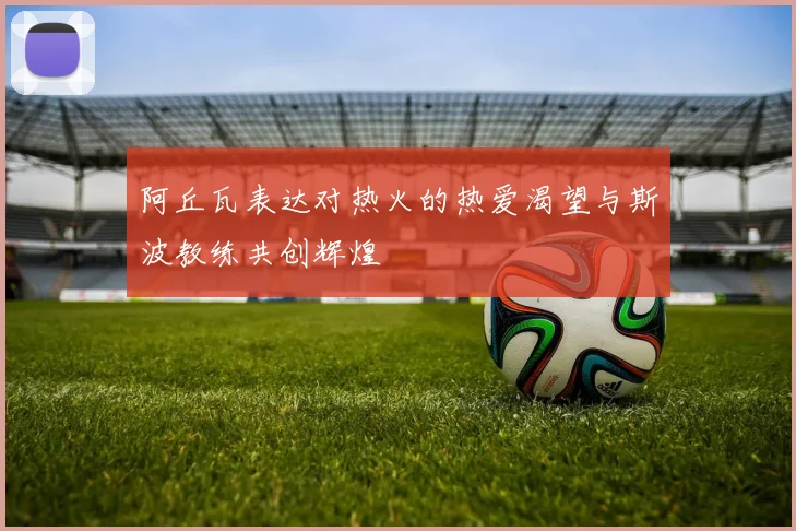 阿丘瓦表达对热火的热爱渴望与斯波教练共创辉煌