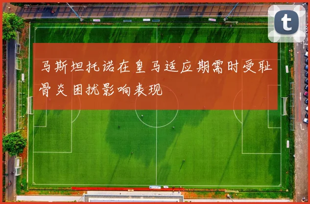 马斯坦托诺在皇马适应期需时受耻骨炎困扰影响表现